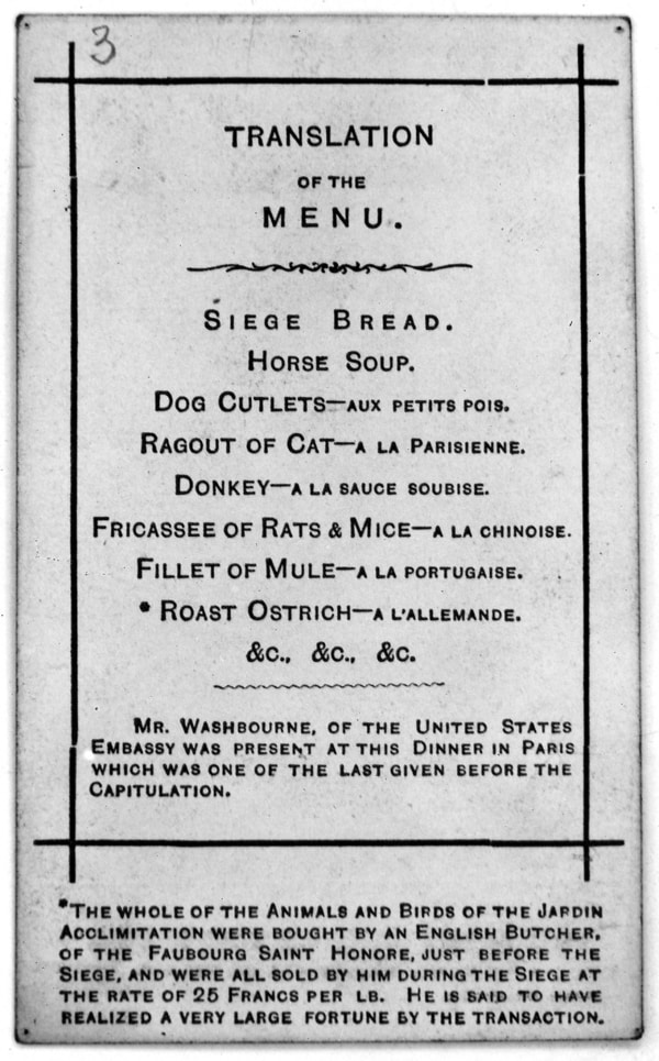 Translation of the menu: Siege bread; horse soup; dog cutlets; ragout of cat; donkey; fricasses of rats & mice; fillet of mule; *roast ostrich; &c. &c. &c. Mr Washbourne, of the United States Embassy was present at this Dinner in Paris which was one of the last given before the Capitulation. *The whole of the Animals and Birds of the Jardin Acclimitation [sic] were bought by an English Butcher, of the Faubourg Saint Honore, just before the Siege, and were all sold by him during the Siege at the rate of 25 Francs per lb. He is said to have realized a very large fortune by the transaction.